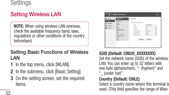 52SettingsSetting Wireless LANNOTE: When using wireless LAN overseas, check the available frequency band, laws, regulations or other conditions of the country beforehand.Setting Basic Functions of Wireless LAN1  In the top menu, click [WLAN].2  In the submenu, click [Basic Setting].3  On the setting screen, set the required items.SSID (Default: CR820_XXXXXXXX) Set the network name (SSID) of the wireless LAN. You can enter up to 32 letters with one-byte alphanumeric, “-(hyphen)” and “_(under bar)”.Country (Default: CHILE) Select a country name where this terminal is used. (This field specifies the range of Wlan 