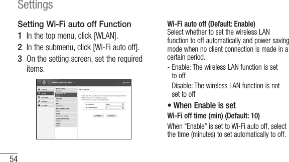 54SettingsSetting Wi-Fi auto off Function1  In the top menu, click [WLAN].2  In the submenu, click [Wi-Fi auto off].3  On the setting screen, set the required items.Wi-Fi auto off (Default: Enable) Select whether to set the wireless LAN function to off automatically and power saving mode when no client connection is made in a certain period.-  Enable: The wireless LAN function is set to off-  Disable: The wireless LAN function is not set to off• When Enable is set Wi-Fi off time (min) (Default: 10)When “Enable” is set to Wi-Fi auto off, select the time (minutes) to set automatically to off.