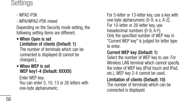 56Settings- WPA2-PSK- WPA/WPA2-PSK mixedDepending on the Security mode setting, the following setting items are different.•  When Open is set Limitation of clients (Default: 1) The number of terminals which can be connected is displayed (it cannot be changed.).•  When WEP is set WEP key1-4 (Default: XXXXX)    Enter WEP key. You can enter 5, 10, 13 or 26 letters with one-byte alphanumeric.  For 5-letter or 13-letter key, use a key with one-byte alphanumeric (0-9, a-z, A-Z).  For 10-letter or 26-letter key, use hexadecimal numbers (0-9, A-F).  Only the specified number of WEP key in “Current WEP key” is judged for letter type to enter.    Current WEP key (Default: 1)Select the number of WEP key to use. For Wireless LAN terminal which cannot specify the index of WEP key (iPod touch and IPad, etc.), WEP key 2-4 cannot be used.    Limitation of clients (Default: 10)The number of terminals which can be connected is displayed.