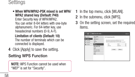 58Settings•  When WPA/WPA2-PSK mixed is set WPA/WPA2 shared key (Default: P40) Enter Security key of WPA/WPA2. You can enter 8-64 letters with one-byte alphanumeric. For 64-letter key, use hexadecimal numbers (0-9, A-F).    Limitation of clients (Default: 10) The number of terminals which can be connected is displayed.4  Click [Apply] to save the setting.Setting WPS FunctionNOTE: WPS Function cannot be used when “WEP” is set for “Security”.1  In the top menu, click [WLAN].2  In the submenu, click [WPS].3  On the setting screen, set the required items.