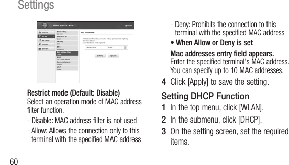 60SettingsRestrict mode (Default: Disable) Select an operation mode of MAC address filter function.-  Disable: MAC address filter is not used-  Allow: Allows the connection only to this terminal with the specified MAC address-  Deny: Prohibits the connection to this terminal with the specified MAC address•  When Allow or Deny is setMac addresses entry field appears. Enter the specified terminal&apos;s MAC address. You can specify up to 10 MAC addresses.4  Click [Apply] to save the setting.Setting DHCP Function1  In the top menu, click [WLAN].2  In the submenu, click [DHCP].3  On the setting screen, set the required items.
