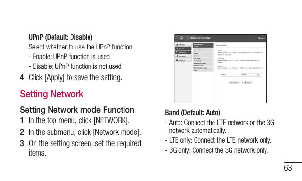 63UPnP (Default: Disable)Select whether to use the UPnP function.- Enable: UPnP function is used- Disable: UPnP function is not used4  Click [Apply] to save the setting.Setting NetworkSetting Network mode Function1  In the top menu, click [NETWORK].2  In the submenu, click [Network mode].3  On the setting screen, set the required items.Band (Default: Auto)-  Auto: Connect the LTE network or the 3G network automatically.-  LTE only: Connect the LTE network only.-  3G only: Connect the 3G network only.