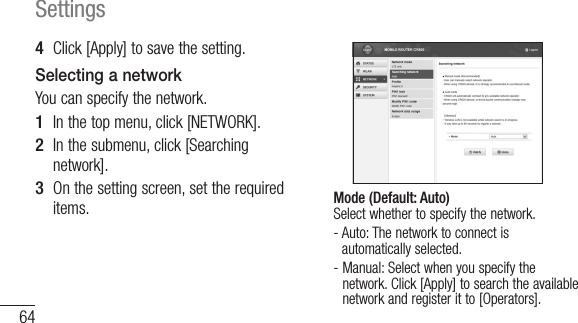 64Settings4  Click [Apply] to save the setting.Selecting a networkYou can specify the network.1  In the top menu, click [NETWORK].2  In the submenu, click [Searching network].3  On the setting screen, set the required items. Mode (Default: Auto) Select whether to specify the network.-  Auto: The network to connect is automatically selected.-  Manual: Select when you specify the network. Click [Apply] to search the available network and register it to [Operators].