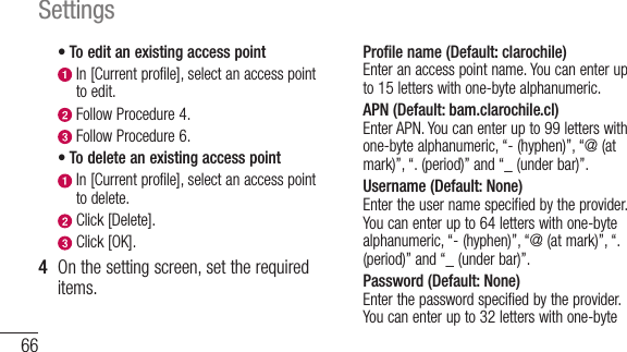 66Settings•  To edit an existing access point  In [Current profile], select an access point to edit.  Follow Procedure 4.  Follow Procedure 6.• To delete an existing access point  In [Current profile], select an access point to delete. Click [Delete]. Click [OK].4  On the setting screen, set the required items.Profile name (Default: clarochile) Enter an access point name. You can enter up to 15 letters with one-byte alphanumeric.APN (Default: bam.clarochile.cl) Enter APN. You can enter up to 99 letters with one-byte alphanumeric, “- (hyphen)”, “@ (at mark)”, “. (period)” and “_ (under bar)”.Username (Default: None) Enter the user name specified by the provider. You can enter up to 64 letters with one-byte alphanumeric, “- (hyphen)”, “@ (at mark)”, “. (period)” and “_ (under bar)”.Password (Default: None)Enter the password specified by the provider. You can enter up to 32 letters with one-byte 
