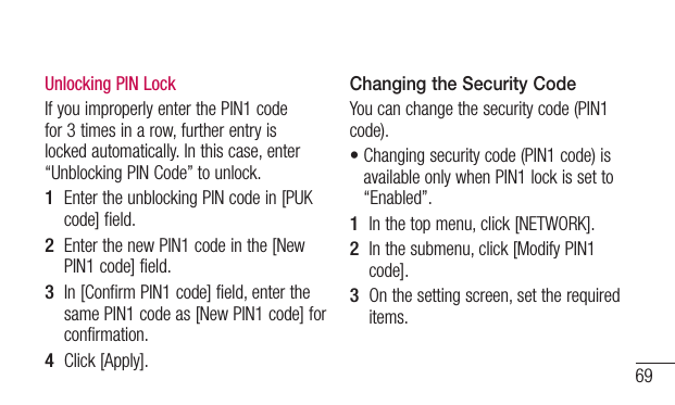 69Unlocking PIN LockIf you improperly enter the PIN1 code for 3 times in a row, further entry is locked automatically. In this case, enter “Unblocking PIN Code” to unlock.1  Enter the unblocking PIN code in [PUK code] field.2  Enter the new PIN1 code in the [New PIN1 code] field.3  In [Confirm PIN1 code] field, enter the same PIN1 code as [New PIN1 code] for confirmation.4  Click [Apply].Changing the Security Code You can change the security code (PIN1 code).•Changingsecuritycode(PIN1code)isavailable only when PIN1 lock is set to “Enabled”.1  In the top menu, click [NETWORK].2  In the submenu, click [Modify PIN1 code].3  On the setting screen, set the required items.