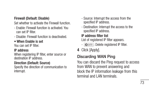 73Firewall (Default: Disable)Set whether to activate the Firewall function.-  Enable: Firewall function is activated. You can set IP filter.-  Disable: Firewall function is deactivated.• When Enable is set You can set IP filter.IP address When registering IP filter, enter source or destination IP address.Direction (Default: Source) Specify the direction of communication to interrupt.-  Source: Interrupt the access from the specified IP address.-  Destination: Interrupt the access to the specified IP address.IP address filter list List of registered IP filter appears.-  : Delete registered IP filter.4  Click [Apply].Discarding WAN PingYou can discard the Ping request to access from WAN to prevent answering and block the IP information leakage from this terminal and LAN terminals.