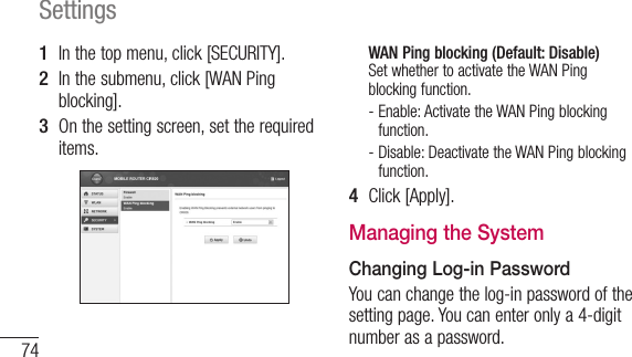 74Settings1  In the top menu, click [SECURITY].2  In the submenu, click [WAN Ping blocking].3  On the setting screen, set the required items.WAN Ping blocking (Default: Disable) Set whether to activate the WAN Ping blocking function.-  Enable: Activate the WAN Ping blocking function.-  Disable: Deactivate the WAN Ping blocking function.4  Click [Apply].Managing the SystemChanging Log-in PasswordYou can change the log-in password of the setting page. You can enter only a 4-digit number as a password.