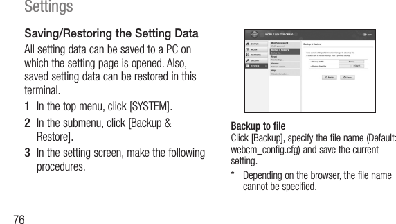 76SettingsSaving/Restoring the Setting DataAll setting data can be saved to a PC on which the setting page is opened. Also, saved setting data can be restored in this terminal.1  In the top menu, click [SYSTEM].2  In the submenu, click [Backup &amp; Restore].3  In the setting screen, make the following procedures.Backup to file Click [Backup], specify the file name (Default: webcm_config.cfg) and save the current setting.*    Depending on the browser, the file name cannot be specified.