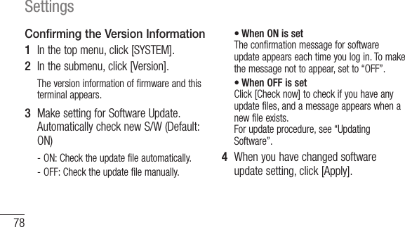 78SettingsConfirming the Version Information1  In the top menu, click [SYSTEM].2  In the submenu, click [Version].The version information of firmware and this terminal appears.3  Make setting for Software Update. Automatically check new S/W (Default: ON)- ON: Check the update file automatically.- OFF: Check the update file manually.• When ON is set The confirmation message for software update appears each time you log in. To make the message not to appear, set to “OFF”.• When OFF is set Click [Check now] to check if you have any update files, and a message appears when a new file exists. For update procedure, see “Updating Software”.4  When you have changed software update setting, click [Apply].