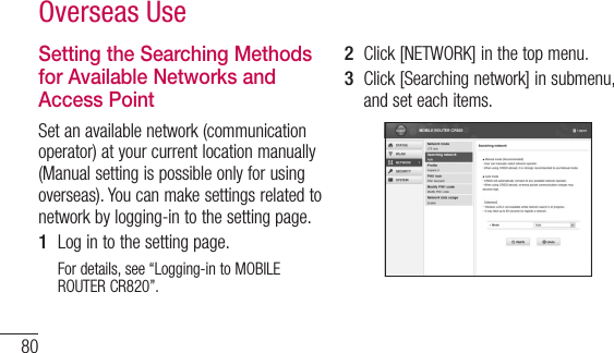 80Overseas UseSetting the Searching Methods for Available Networks and Access PointSet an available network (communication operator) at your current location manually (Manual setting is possible only for using overseas). You can make settings related to network by logging-in to the setting page.1  Log in to the setting page.For details, see “Logging-in to MOBILE ROUTER CR820”.2  Click [NETWORK] in the top menu.3  Click [Searching network] in submenu, and set each items.