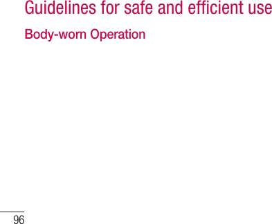 96Guidelines for safe and efﬁcient useBody-worn OperationThis Mobile Broadband USB Modem, model CR820, is approved for use in normal size laptop computers only (typically with 12” or larger display screens).To comply with FCC RF exposure requirements, this modem should not be used in configurations that cannot maintain at least 0.5cm (approximately 0.2inches) from your body.Also, when using the USB extension cable, place the USB modem away from your body or any other transmitter of the laptop or PC.This USB modem has been tested for compliance with FCC/IC RF exposure limits in the laptop computers configurations with horizontal and vertical USB slots and can be used in laptop computers with substantially similar physical dimensions, construction and electrical and RF characteristics.This  device  was  tested  for  typical body-worn  operations  with  the  back of the phone  kept 0.39 inches (1cm) between the user&apos;s body and the back of the phone. To comply with FCC RF exposure  requirements,  a  minimum separation  distance  of    0.39  inches (1cm)  must  be  maintained  between the user&apos;s  body  and  the back of  the phone.Third-party  belt-clips,  holsters,  and similar  accessories  containing  metallic components  may  not  be  used.  Body-worn  accessories  that  cannot  maintain 0.39  inches  (1cm)  separation  distance between the user&apos;s body and the back of the phone, and have not been tested for typical body-worn operations may not comply with FCC RF exposure limits and should be avoided.  