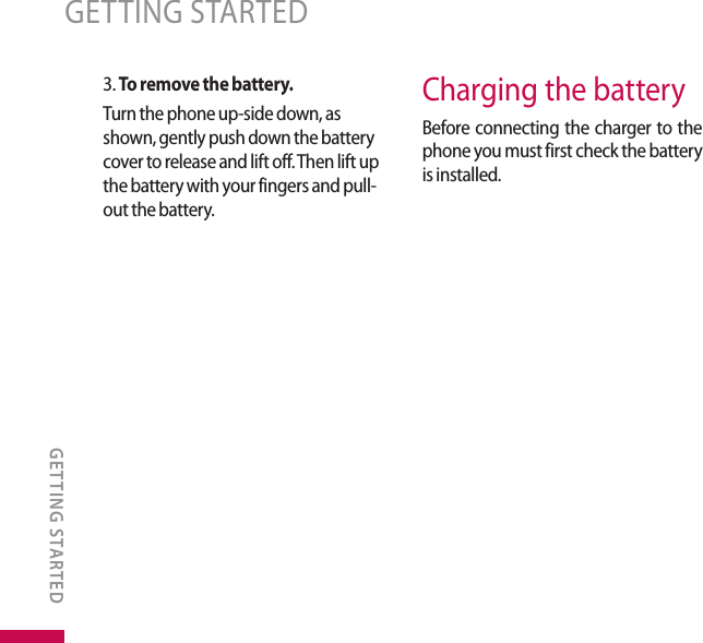 3. To remove the battery.Turn the phone up-side down, as shown, gently push down the battery cover to release and lift off. Then lift up the battery with your fingers and pull-out the battery.Charging the batteryBefore connecting the charger to the phone you must first check the battery is installed.GETTING STARTEDGETTING STARTED