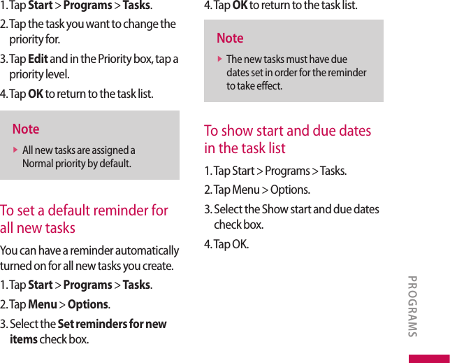 1. Tap Start &gt; Programs &gt; Tasks.2.  Tap the task you want to change the priority for.3.  Tap Edit and in the Priority box, tap a priority level.4. Tap OK to return to the task list.Notev  All new tasks are assigned a Normal priority by default.To set a default reminder for all new tasksYou can have a reminder automatically turned on for all new tasks you create.1. Tap Start &gt; Programs &gt; Tasks.2. Tap Menu &gt; Options.3.  Select the Set reminders for new items check box.4. Tap OK to return to the task list.Notev  The new tasks must have due dates set in order for the reminder to take effect.To show start and due dates in the task list1. Tap Start &gt; Programs &gt; Tasks.2. Tap Menu &gt; Options.3.  Select the Show start and due dates check box.4. Tap OK.PROGRAMS