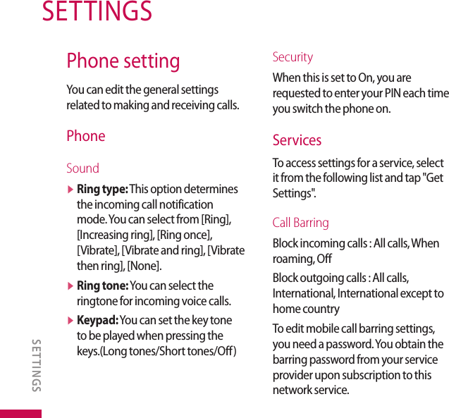 Phone settingYou can edit the general settings related to making and receiving calls.PhoneSoundv  Ring type: This option determines the incoming call notification mode. You can select from [Ring], [Increasing ring], [Ring once], [Vibrate], [Vibrate and ring], [Vibrate then ring], [None].v  Ring tone: You can select the ringtone for incoming voice calls.v  Keypad: You can set the key tone to be played when pressing the keys.(Long tones/Short tones/Off)SecurityWhen this is set to On, you are requested to enter your PIN each time you switch the phone on. ServicesTo access settings for a service, select it from the following list and tap &quot;Get Settings&quot;.Call BarringBlock incoming calls : All calls, When roaming, Off Block outgoing calls : All calls, International, International except to home countryTo edit mobile call barring settings, you need a password. You obtain the barring password from your service provider upon subscription to this network service.SETTINGSSETTINGS