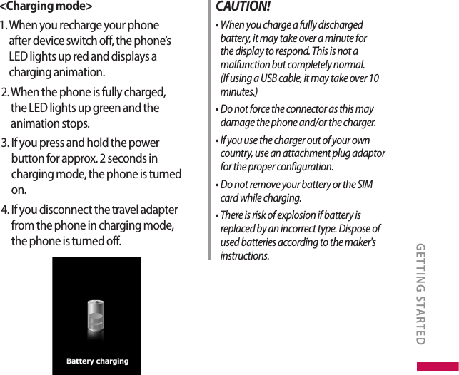 &lt;Charging mode&gt;1.   When you recharge your phone after device switch off, the phone’s LED lights up red and displays a charging animation.   2.  When the phone is fully charged, the LED lights up green and the animation stops.   3.  If you press and hold the power button for approx. 2 seconds in charging mode, the phone is turned on.   4.  If you disconnect the travel adapter from the phone in charging mode, the phone is turned off.  CAUTION!•  When you charge a fully discharged battery, it may take over a minute for the display to respond. This is not a malfunction but completely normal.    (If using a USB cable, it may take over 10 minutes.)•  Do not force the connector as this may damage the phone and/or the charger.•  If you use the charger out of your own country, use an attachment plug adaptor for the proper configuration.•  Do not remove your battery or the SIM card while charging.•  There is risk of explosion if battery is replaced by an incorrect type. Dispose of used batteries according to the maker&apos;s instructions.GETTING STARTED