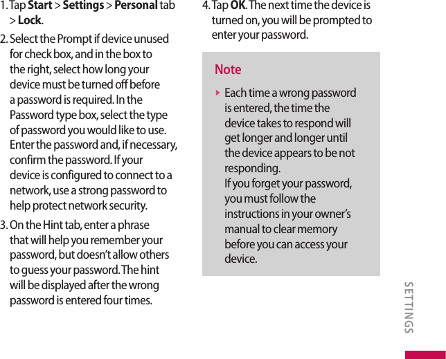 1.  Tap Start &gt; Settings &gt; Personal tab &gt; Lock.2.  Select the Prompt if device unused for check box, and in the box to the right, select how long your device must be turned off before a password is required. In the Password type box, select the type of password you would like to use. Enter the password and, if necessary, confirm the password. If your device is configured to connect to a network, use a strong password to help protect network security.3.  On the Hint tab, enter a phrase that will help you remember your password, but doesn’t allow others to guess your password. The hint will be displayed after the wrong password is entered four times.4.  Tap OK. The next time the device is turned on, you will be prompted to enter your password.Notev  Each time a wrong password is entered, the time the device takes to respond will get longer and longer until the device appears to be not responding.  If you forget your password, you must follow the instructions in your owner’s manual to clear memory before you can access your device.SETTINGS