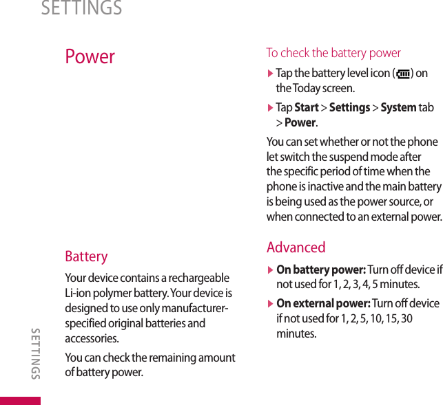 PowerBatteryYour device contains a rechargeable Li-ion polymer battery. Your device is designed to use only manufacturer-specified original batteries and accessories. You can check the remaining amount of battery power.To check the battery powerv  Tap the battery level icon ( ) on the Today screen.v  Tap Start &gt; Settings &gt; System tab &gt; Power.You can set whether or not the phone let switch the suspend mode after the specific period of time when the phone is inactive and the main battery is being used as the power source, or when connected to an external power.Advancedv  On battery power: Turn off device if not used for 1, 2, 3, 4, 5 minutes.v  On external power: Turn off device if not used for 1, 2, 5, 10, 15, 30 minutes.SETTINGSSETTINGS