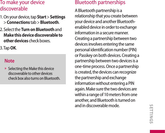 To make your device discoverable1.  On your device, tap Start &gt; Settings &gt; Connections tab &gt; Bluetooth.2.  Select the Turn on Bluetooth and Make this device discoverable to other devices check boxes.3. Tap OK.Notev  Selecting the Make this device discoverable to other devices check box also turns on Bluetooth.Bluetooth partnershipsA Bluetooth partnership is a relationship that you create between your device and another Bluetooth-enabled device in order to exchange information in a secure manner. Creating a partnership between two devices involves entering the same personal identification number (PIN) or Passkey on both devices. Creating a partnership between two devices is a one-time process. Once a partnership is created, the devices can recognize the partnership and exchange information without entering a PIN again. Make sure the two devices are within a range of 10 meters from one another, and Bluetooth is turned on and in discoverable mode.SETTINGS