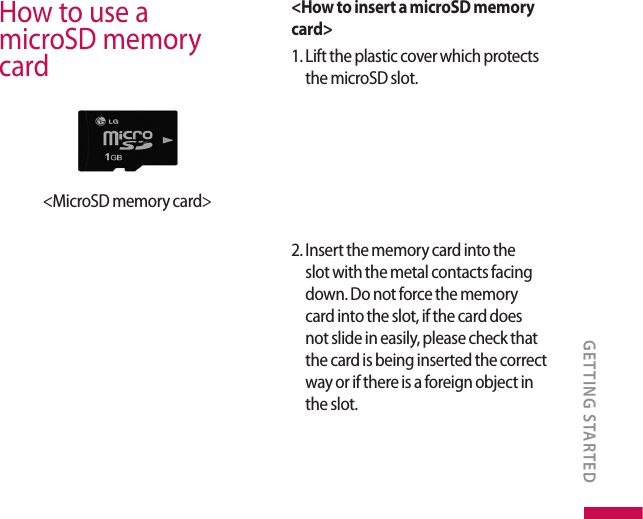 How to use a  microSD memory card&lt;MicroSD memory card&gt;&lt;How to insert a microSD memory card&gt;1.  Lift the plastic cover which protects the microSD slot.2.  Insert the memory card into the slot with the metal contacts facing down. Do not force the memory card into the slot, if the card does not slide in easily, please check that the card is being inserted the correct way or if there is a foreign object in the slot.GETTING STARTED
