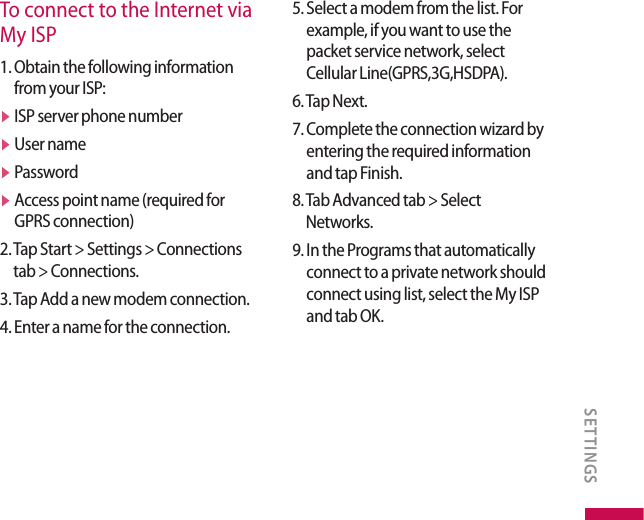 To connect to the Internet via My ISP1.  Obtain the following information from your ISP:v  ISP server phone numberv  User namev  Passwordv  Access point name (required for GPRS connection)2.  Tap Start &gt; Settings &gt; Connections tab &gt; Connections.3. Tap Add a new modem connection.4. Enter a name for the connection.5.  Select a modem from the list. For example, if you want to use the packet service network, select Cellular Line(GPRS,3G,HSDPA).6. Tap Next.7.  Complete the connection wizard by entering the required information and tap Finish.8.  Tab Advanced tab &gt; Select Networks.9.  In the Programs that automatically connect to a private network should connect using list, select the My ISP and tab OK. SETTINGS