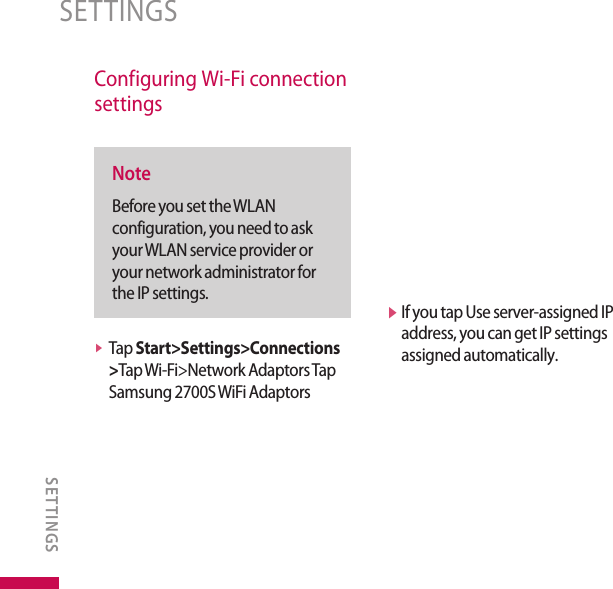 Configuring Wi-Fi connection settingsNoteBefore you set the WLAN configuration, you need to ask your WLAN service provider or your network administrator for the IP settings.v  Tap Start&gt;Settings&gt;Connections &gt;Tap Wi-Fi&gt;Network Adaptors Tap Samsung 2700S WiFi Adaptors v  If you tap Use server-assigned IP address, you can get IP settings assigned automatically.SETTINGSSETTINGS