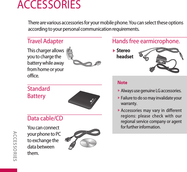 ACCESSORIESACCESSORIESThere are various accessories for your mobile phone. You can select these options according to your personal communication requirements.Travel AdapterThis charger allows you to charge the battery while away from home or your office.Standard  BatteryData cable/CDYou can connect your phone to PC to exchange the data between them.Hands free earmicrophone.v  Stereo headsetNotev  Always use genuine LG accessories.v  Failure to do so may invalidate your warranty.v  Accessories  may  vary  in  different regions:  please  check  with  our regional service company or agent for further information.
