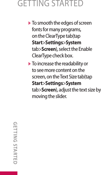 v  To smooth the edges of screen fonts for many programs, on the ClearType tab(tap Start&gt;Settings&gt;System tab&gt;Screen), select the Enable ClearType check box.v  To increase the readability or to see more content on the screen, on the Text Size tab(tap Start&gt;Settings&gt;System tab&gt;Screen), adjust the text size by moving the slider.GETTING STARTEDGETTING STARTED