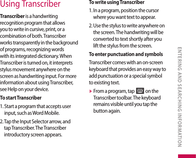 Using TranscriberTranscriber is a handwriting recognition program that allows you to write in cursive, print, or a combination of both. Transcriber works transparently in the background of programs, recognizing words with its integrated dictionary. When Transcriber is turned on, it interprets stylus movement anywhere on the screen as handwriting input. For more information about using Transcriber, see Help on your device.To start Transcriber1.  Start a program that accepts user input, such as Word Mobile.2.  Tap the Input Selector arrow, and tap Transcriber. The Transcriber introductory screen appears.To write using Transcriber1.  In a program, position the cursor where you want text to appear.2.  Use the stylus to write anywhere on the screen. The handwriting will be converted to text shortly after you lift the stylus from the screen.To enter punctuation and symbolsTranscriber comes with an on-screen keyboard that provides an easy way to add punctuation or a special symbol to existing text.v  From a program, tap   on the Transcriber toolbar. The keyboard remains visible until you tap the button again.ENTERING AND SEARCHING INFORMATION