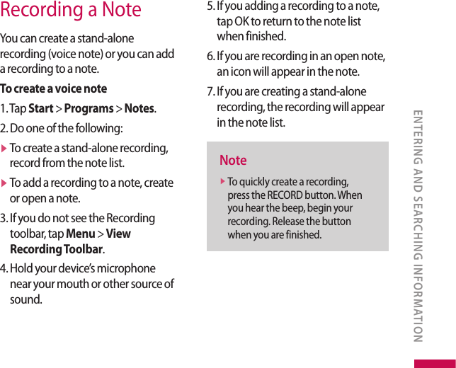Recording a NoteYou can create a stand-alone recording (voice note) or you can add a recording to a note. To create a voice note1. Tap Start &gt; Programs &gt; Notes.2. Do one of the following:v  To create a stand-alone recording, record from the note list.v  To add a recording to a note, create or open a note.3.  If you do not see the Recording toolbar, tap Menu &gt; View Recording Toolbar.4.  Hold your device’s microphone near your mouth or other source of sound.5.  If you adding a recording to a note, tap OK to return to the note list when finished.6.  If you are recording in an open note, an icon will appear in the note.7.  If you are creating a stand-alone recording, the recording will appear in the note list.Notev  To quickly create a recording, press the RECORD button. When you hear the beep, begin your recording. Release the button when you are finished.ENTERING AND SEARCHING INFORMATION