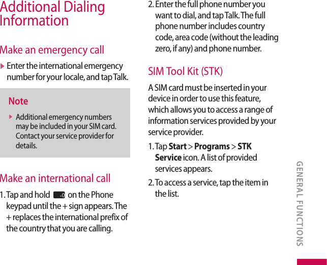 Additional Dialing InformationMake an emergency callv  Enter the international emergency number for your locale, and tap Talk.Notev  Additional emergency numbers may be included in your SIM card. Contact your service provider for details.Make an international call1.  Tap and hold 0 on the Phone keypad until the + sign appears. The + replaces the international prefix of the country that you are calling.2.  Enter the full phone number you want to dial, and tap Talk. The full phone number includes country code, area code (without the leading zero, if any) and phone number.SIM Tool Kit (STK)A SIM card must be inserted in your device in order to use this feature, which allows you to access a range of information services provided by your service provider.1.  Tap Start &gt; Programs &gt; STK Service icon. A list of provided services appears.2.  To access a service, tap the item in the list.GENERAL FUNCTIONS