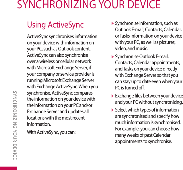 SYNCHRONIZING YOUR DEVICESYNCHRONIZING YOUR DEVICEUsing ActiveSyncActiveSync synchronises information on your device with information on your PC, such as Outlook content. ActiveSync can also synchronise over a wireless or cellular network with Microsoft Exchange Server, if your company or service provider is running Microsoft Exchange Server with Exchange ActiveSync. When you synchronise, ActiveSync compares the information on your device with the information on your PC and/or Exchange Server and updates all locations with the most recent information.With ActiveSync, you can:v  Synchronise information, such as Outlook E-mail, Contacts, Calendar, or Tasks information on your device with your PC, as well as pictures, video, and music.v  Synchronise Outlook E-mail, Contacts, Calendar appointments, and Tasks on your device directly with Exchange Server so that you can stay up to date even when your PC is turned off.v  Exchange files between your device and your PC without synchronizing.v  Select which types of information are synchronised and specify how much information is synchronised. For example, you can choose how many weeks of past Calendar appointments to synchronise.