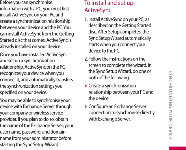 Before you can synchronise information with a PC, you must first install ActiveSync on your PC and create a synchronization relationship between your device and the PC. You can install ActiveSync from the Getting Started disc that comes. ActiveSync is already installed on your device.Once you have installed ActiveSync and set up a synchronization relationship, ActiveSync on the PC recognizes your device when you connect it, and automatically transfers the synchronization settings you specified on your device.You may be able to synchronise your device with Exchange Server through your company or wireless service provider. If you plan to do so, obtain the name of the Exchange Server, your user name, password, and domain name from your administrator before starting the Sync Setup Wizard.To install and set up  ActiveSync1.  Install ActiveSync on your PC, as described on the Getting Started disc. After Setup completes, the Sync Setup Wizard automatically starts when you connect your device to the PC.2.  Follow the instructions on the screen to complete the wizard. In the Sync Setup Wizard, do one or both of the following:v  Create a synchronization relationship between your PC and the device.v  Configure an Exchange Server connection to synchronise directly with Exchange Server.SYNCHRONIZING YOUR DEVICE