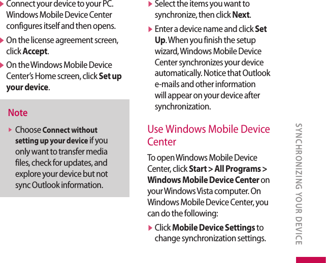 v  Connect your device to your PC. Windows Mobile Device Center configures itself and then opens.v  On the license agreement screen, click Accept.v  On the Windows Mobile Device Center’s Home screen, click Set up your device. Notev  Choose Connect without setting up your device if you only want to transfer media files, check for updates, and explore your device but not sync Outlook information.v  Select the items you want to synchronize, then click Next.v  Enter a device name and click Set Up. When you finish the setup wizard, Windows Mobile Device Center synchronizes your device automatically. Notice that Outlook e-mails and other information will appear on your device after synchronization.Use Windows Mobile Device CenterTo open Windows Mobile Device Center, click Start &gt; All Programs &gt; Windows Mobile Device Center on your Windows Vista computer. On Windows Mobile Device Center, you can do the following:v  Click Mobile Device Settings to change synchronization settings.SYNCHRONIZING YOUR DEVICE