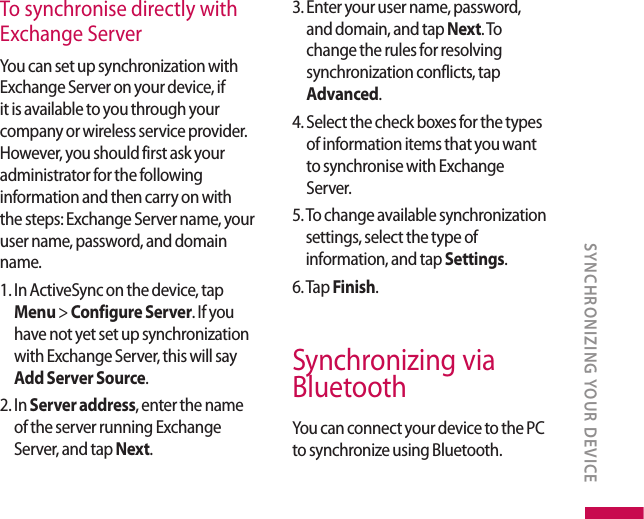To synchronise directly with  Exchange ServerYou can set up synchronization with Exchange Server on your device, if it is available to you through your company or wireless service provider. However, you should first ask your administrator for the following information and then carry on with the steps: Exchange Server name, your user name, password, and domain name.1.  In ActiveSync on the device, tap Menu &gt; Configure Server. If you have not yet set up synchronization with Exchange Server, this will say Add Server Source.2.  In Server address, enter the name of the server running Exchange Server, and tap Next.3.  Enter your user name, password, and domain, and tap Next. To change the rules for resolving synchronization conflicts, tap Advanced.4.  Select the check boxes for the types of information items that you want to synchronise with Exchange Server.5.  To change available synchronization settings, select the type of information, and tap Settings.6. Tap Finish.Synchronizing via BluetoothYou can connect your device to the PC to synchronize using Bluetooth.SYNCHRONIZING YOUR DEVICE