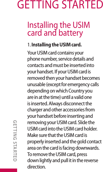 GETTING STARTEDInstalling the USIM card and battery1. Installing the USIM card.Your USIM card contains your phone number, service details and contacts and must be inserted into your handset. If your USIM card is removed then your handset becomes unusable (except for emergency calls depending on which Country you are in at the time) until a valid one is inserted. Always disconnect the charger and other accessories from your handset before inserting and removing your USIM card. Slide the USIM card into the USIM card holder. Make sure that the USIM card is properly inserted and the gold contact area on the card is facing downwards. To remove the USIM card, press down lightly and pull it in the reverse direction.GETTING STARTED