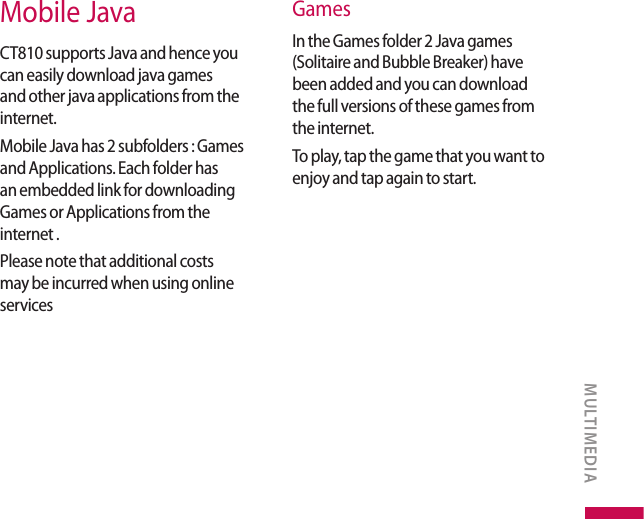Mobile JavaCT810 supports Java and hence you can easily download java games and other java applications from the internet.Mobile Java has 2 subfolders : Games and Applications. Each folder has an embedded link for downloading Games or Applications from the internet .Please note that additional costs may be incurred when using online servicesGames In the Games folder 2 Java games (Solitaire and Bubble Breaker) have been added and you can download the full versions of these games from the internet.To play, tap the game that you want to enjoy and tap again to start. MULTIMEDIA