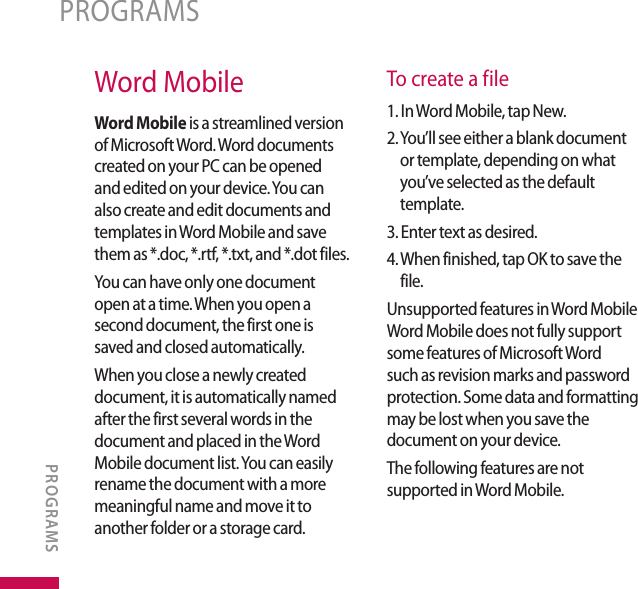 Word MobileWord Mobile is a streamlined version of Microsoft Word. Word documents created on your PC can be opened and edited on your device. You can also create and edit documents and templates in Word Mobile and save them as *.doc, *.rtf, *.txt, and *.dot files.You can have only one document open at a time. When you open a second document, the first one is saved and closed automatically. When you close a newly created document, it is automatically named after the first several words in the document and placed in the Word Mobile document list. You can easily rename the document with a more meaningful name and move it to another folder or a storage card.To create a file1. In Word Mobile, tap New.2.  You’ll see either a blank document or template, depending on what you’ve selected as the default template.3. Enter text as desired.4.  When finished, tap OK to save the file.Unsupported features in Word Mobile Word Mobile does not fully support some features of Microsoft Word such as revision marks and password protection. Some data and formatting may be lost when you save the document on your device.The following features are not supported in Word Mobile.PROGRAMSPROGRAMS