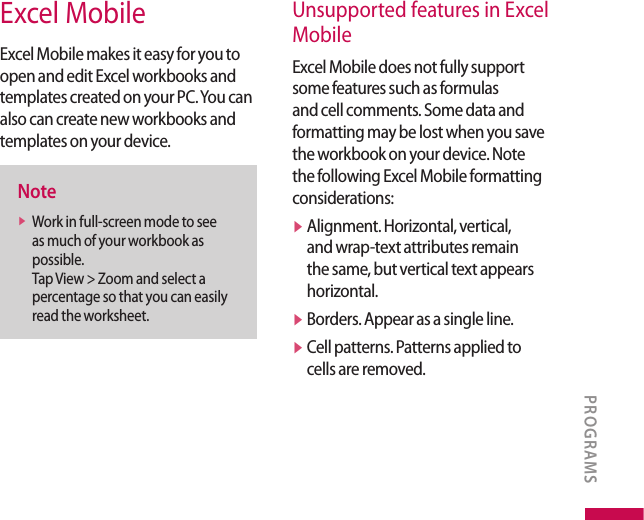 Excel MobileExcel Mobile makes it easy for you to open and edit Excel workbooks and templates created on your PC. You can also can create new workbooks and templates on your device.Notev  Work in full-screen mode to see as much of your workbook as possible. Tap View &gt; Zoom and select a percentage so that you can easily read the worksheet.Unsupported features in Excel MobileExcel Mobile does not fully support some features such as formulas and cell comments. Some data and formatting may be lost when you save the workbook on your device. Note the following Excel Mobile formatting considerations:v  Alignment. Horizontal, vertical, and wrap-text attributes remain the same, but vertical text appears horizontal.v  Borders. Appear as a single line.v  Cell patterns. Patterns applied to cells are removed.PROGRAMS