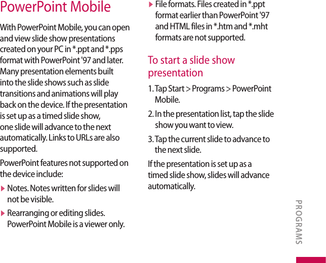 PowerPoint MobileWith PowerPoint Mobile, you can open and view slide show presentations created on your PC in *.ppt and *.pps format with PowerPoint &apos;97 and later. Many presentation elements built into the slide shows such as slide transitions and animations will play back on the device. If the presentation is set up as a timed slide show, one slide will advance to the next automatically. Links to URLs are also supported.PowerPoint features not supported on the device include:v   Notes. Notes written for slides will not be visible.v   Rearranging or editing slides. PowerPoint Mobile is a viewer only.v   File formats. Files created in *.ppt format earlier than PowerPoint &apos;97 and HTML files in *.htm and *.mht formats are not supported.To start a slide show  presentation1.  Tap Start &gt; Programs &gt; PowerPoint Mobile.2.  In the presentation list, tap the slide show you want to view.3.  Tap the current slide to advance to the next slide.If the presentation is set up as a timed slide show, slides will advance automatically.PROGRAMS
