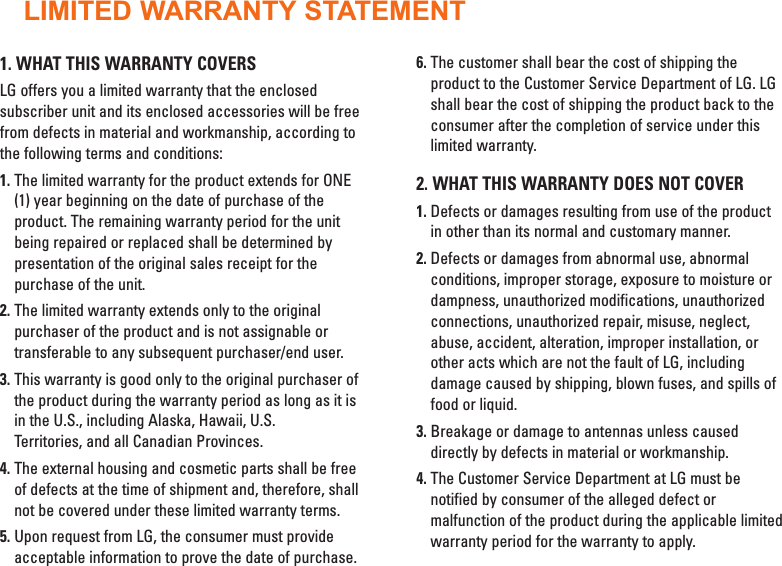 LIMITED WARRANTY STATEMENT1. WHAT THIS WARRANTY COVERSLG offers you a limited warranty that the enclosedsubscriber unit and its enclosed accessories will be freefrom defects in material and workmanship, according tothe following terms and conditions:1. The limited warranty for the product extends for ONE(1) year beginning on the date of purchase of theproduct. The remaining warranty period for the unitbeing repaired or replaced shall be determined bypresentation of the original sales receipt for thepurchase of the unit.2. The limited warranty extends only to the originalpurchaser of the product and is not assignable ortransferable to any subsequent purchaser/end user.3. This warranty is good only to the original purchaser ofthe product during the warranty period as long as it isin the U.S., including Alaska, Hawaii, U.S.Territories, and all Canadian Provinces.4. The external housing and cosmetic parts shall be freeof defects at the time of shipment and, therefore, shallnot be covered under these limited warranty terms.5. Upon request from LG, the consumer must provideacceptable information to prove the date of purchase.6. The customer shall bear the cost of shipping theproduct to the Customer Service Department of LG. LGshall bear the cost of shipping the product back to theconsumer after the completion of service under thislimited warranty.2. WHAT THIS WARRANTY DOES NOT COVER1. Defects or damages resulting from use of the productin other than its normal and customary manner.2. Defects or damages from abnormal use, abnormalconditions, improper storage, exposure to moisture ordampness, unauthorized modifications, unauthorizedconnections, unauthorized repair, misuse, neglect,abuse, accident, alteration, improper installation, orother acts which are not the fault of LG, includingdamage caused by shipping, blown fuses, and spills offood or liquid.3. Breakage or damage to antennas unless causeddirectly by defects in material or workmanship.4. The Customer Service Department at LG must benotified by consumer of the alleged defect ormalfunction of the product during the applicable limitedwarranty period for the warranty to apply.