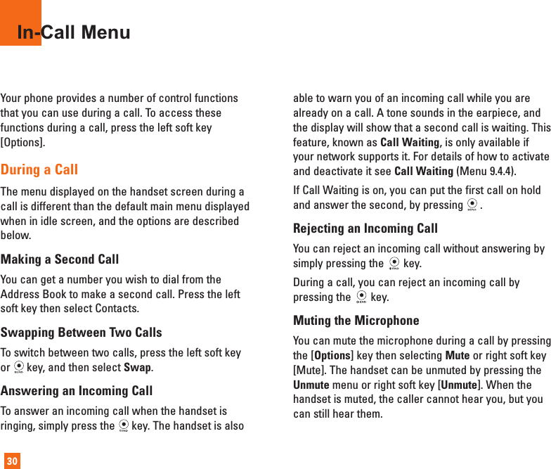 Your phone provides a number of control functionsthat you can use during a call. To access thesefunctions during a call, press the left soft key[Options].During a CallThe menu displayed on the handset screen during acall is different than the default main menu displayedwhen in idle screen, and the options are describedbelow.Making a Second CallYou can get a number you wish to dial from theAddress Book to make a second call. Press the leftsoft key then select Contacts.Swapping Between Two CallsTo switch between two calls, press the left soft keyor key, and then select Swap.Answering an Incoming CallTo answer an incoming call when the handset isringing, simply press the key. The handset is alsoable to warn you of an incoming call while you arealready on a call. A tone sounds in the earpiece, andthe display will show that a second call is waiting. Thisfeature, known as Call Waiting, is only available ifyour network supports it. For details of how to activateand deactivate it see Call Waiting (Menu 9.4.4).If Call Waiting is on, you can put the first call on holdand answer the second, by pressing .Rejecting an Incoming CallYou can reject an incoming call without answering bysimply pressing the key.During a call, you can reject an incoming call bypressing the key.Muting the MicrophoneYou can mute the microphone during a call by pressingthe [Options] key then selecting Mute or right soft key[Mute]. The handset can be unmuted by pressing theUnmute menu or right soft key [Unmute]. When thehandset is muted, the caller cannot hear you, but youcan still hear them.In-Call Menu30