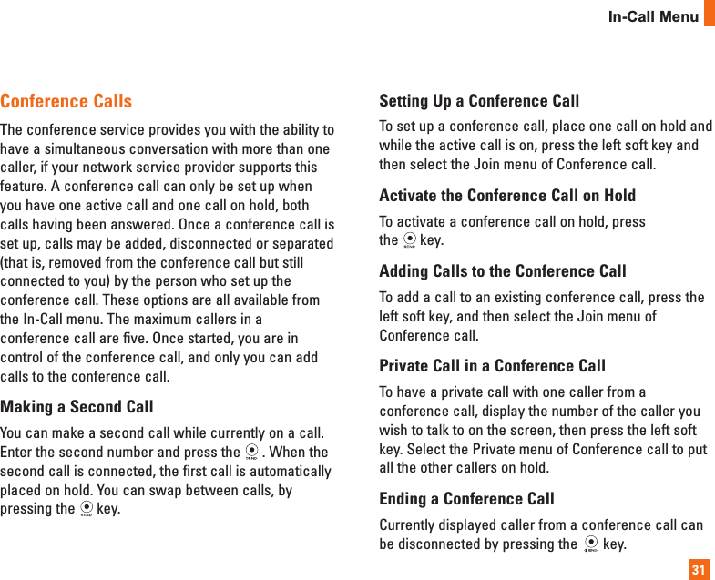 31Conference CallsThe conference service provides you with the ability tohave a simultaneous conversation with more than onecaller, if your network service provider supports thisfeature. A conference call can only be set up whenyou have one active call and one call on hold, bothcalls having been answered. Once a conference call isset up, calls may be added, disconnected or separated(that is, removed from the conference call but stillconnected to you) by the person who set up theconference call. These options are all available fromthe In-Call menu. The maximum callers in aconference call are five. Once started, you are incontrol of the conference call, and only you can addcalls to the conference call.Making a Second CallYou can make a second call while currently on a call.Enter the second number and press the . When thesecond call is connected, the first call is automaticallyplaced on hold. You can swap between calls, bypressing the key.Setting Up a Conference CallTo set up a conference call, place one call on hold andwhile the active call is on, press the left soft key andthen select the Join menu of Conference call.Activate the Conference Call on Hold To activate a conference call on hold, press the key.Adding Calls to the Conference CallTo add a call to an existing conference call, press theleft soft key, and then select the Join menu ofConference call.Private Call in a Conference CallTo have a private call with one caller from aconference call, display the number of the caller youwish to talk to on the screen, then press the left softkey. Select the Private menu of Conference call to putall the other callers on hold.Ending a Conference CallCurrently displayed caller from a conference call canbe disconnected by pressing the key.In-Call Menu