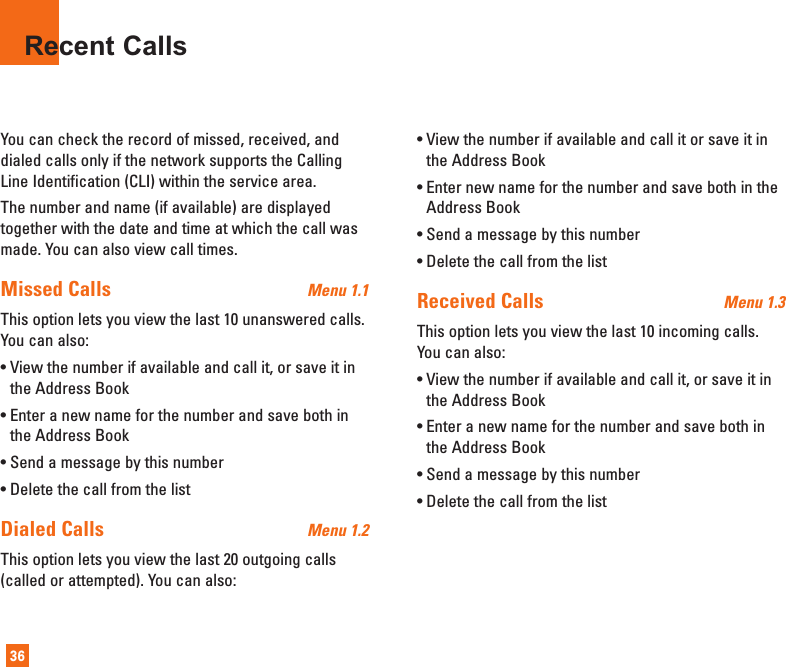 You can check the record of missed, received, anddialed calls only if the network supports the CallingLine Identification (CLI) within the service area.The number and name (if available) are displayedtogether with the date and time at which the call wasmade. You can also view call times.Missed Calls  Menu 1.1This option lets you view the last 10 unanswered calls.You can also:• View the number if available and call it, or save it inthe Address Book• Enter a new name for the number and save both inthe Address Book• Send a message by this number• Delete the call from the listDialed Calls  Menu 1.2This option lets you view the last 20 outgoing calls(called or attempted). You can also:• View the number if available and call it or save it inthe Address Book• Enter new name for the number and save both in theAddress Book• Send a message by this number• Delete the call from the listReceived Calls  Menu 1.3This option lets you view the last 10 incoming calls.You can also:• View the number if available and call it, or save it inthe Address Book• Enter a new name for the number and save both inthe Address Book• Send a message by this number• Delete the call from the listRecent Calls36