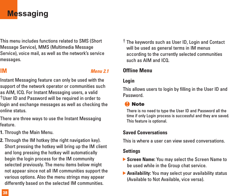 This menu includes functions related to SMS (ShortMessage Service), MMS (Multimedia MessageService), voice mail, as well as the network’s servicemessages.IM Menu 2.1Instant Messaging feature can only be used with thesupport of the network operator or communities suchas AIM, ICQ. For Instant Messaging users, a valid†User ID and Password will be required in order tologin and exchange messages as well as checking theonline status.There are three ways to use the Instant Messagingfeature.1. Through the Main Menu.2. Through the IM hotkey (the right navigation key).Short pressing the hotkey will bring up the IM clientand long pressing the hotkey will automaticallybegin the login process for the IM communityselected previously. The menu items below mightnot appear since not all IM communities support thevarious options. Also the menu strings may appeardifferently based on the selected IM communities.†The keywords such as User ID, Login and Contactwill be used as general terms in IM menusaccording to the currently selected communitiessuch as AIM and ICQ.Offline MenuLoginThis allows users to login by filling in the User ID andPassword.n NoteThere is no need to type the User ID and Password all thetime if only Login process is successful and they are saved.This feature is optional.Saved Conversations This is where a user can view saved conversations.Settings ]Screen Name: You may select the Screen Name tobe used while in the Group chat service.]Availability: You may select your availability status(Available to Not Available, vice versa).Messaging38