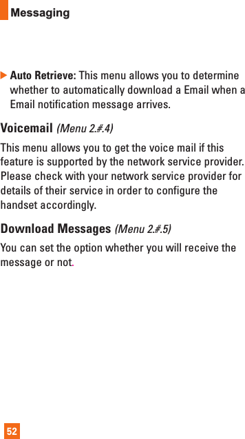 52Messaging]Auto Retrieve: This menu allows you to determinewhether to automatically download a Email when aEmail notification message arrives.Voicemail (Menu 2.#.4)This menu allows you to get the voice mail if thisfeature is supported by the network service provider.Please check with your network service provider fordetails of their service in order to configure thehandset accordingly.Download Messages (Menu 2.#.5)You can set the option whether you will receive themessage or not.
