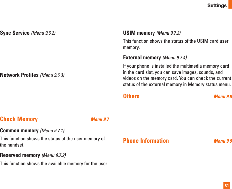 81SettingsSync Service (Menu 9.6.2)Network Profiles (Menu 9.6.3)Check Memory  Menu 9.7Common memory (Menu 9.7.1)This function shows the status of the user memory ofthe handset.Reserved memory (Menu 9.7.2)This function shows the available memory for the user.USIM memory (Menu 9.7.3)This function shows the status of the USIM card usermemory.External memory (Menu 9.7.4)If your phone is installed the multimedia memory cardin the card slot, you can save images, sounds, andvideos on the memory card. You can check the currentstatus of the external memory in Memory status menu.Others  Menu 9.8Phone Information  Menu 9.9