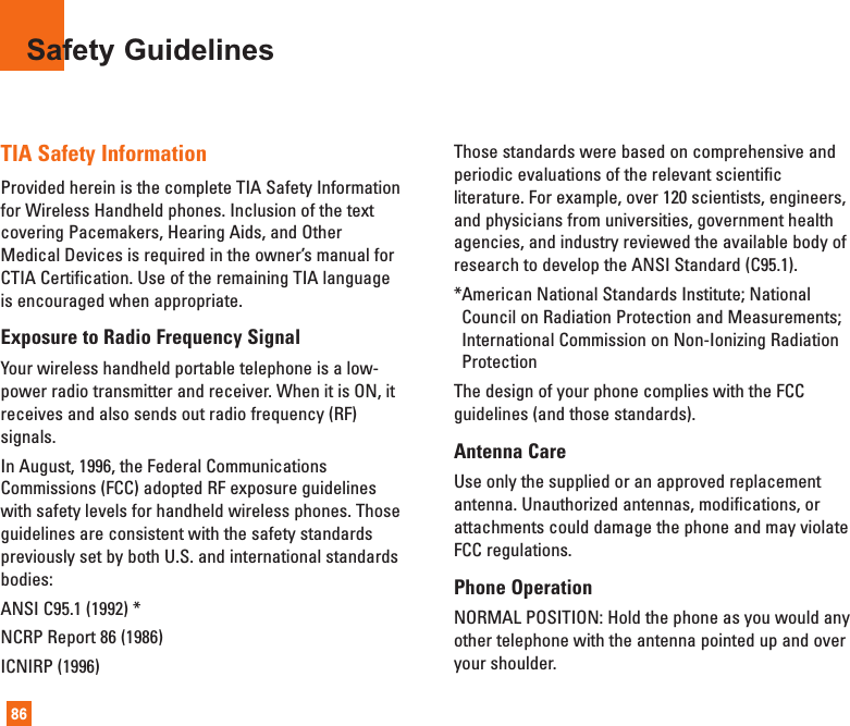 86TIA Safety InformationProvided herein is the complete TIA Safety Informationfor Wireless Handheld phones. Inclusion of the textcovering Pacemakers, Hearing Aids, and OtherMedical Devices is required in the owner’s manual forCTIA Certification. Use of the remaining TIA languageis encouraged when appropriate.Exposure to Radio Frequency SignalYour wireless handheld portable telephone is a low-power radio transmitter and receiver. When it is ON, itreceives and also sends out radio frequency (RF)signals.In August, 1996, the Federal CommunicationsCommissions (FCC) adopted RF exposure guidelineswith safety levels for handheld wireless phones. Thoseguidelines are consistent with the safety standardspreviously set by both U.S. and international standardsbodies:ANSI C95.1 (1992) *NCRP Report 86 (1986)ICNIRP (1996)Those standards were based on comprehensive andperiodic evaluations of the relevant scientificliterature. For example, over 120 scientists, engineers,and physicians from universities, government healthagencies, and industry reviewed the available body ofresearch to develop the ANSI Standard (C95.1).*American National Standards Institute; NationalCouncil on Radiation Protection and Measurements;International Commission on Non-Ionizing RadiationProtectionThe design of your phone complies with the FCCguidelines (and those standards).Antenna CareUse only the supplied or an approved replacementantenna. Unauthorized antennas, modifications, orattachments could damage the phone and may violateFCC regulations.Phone OperationNORMAL POSITION: Hold the phone as you would anyother telephone with the antenna pointed up and overyour shoulder.Safety Guidelines