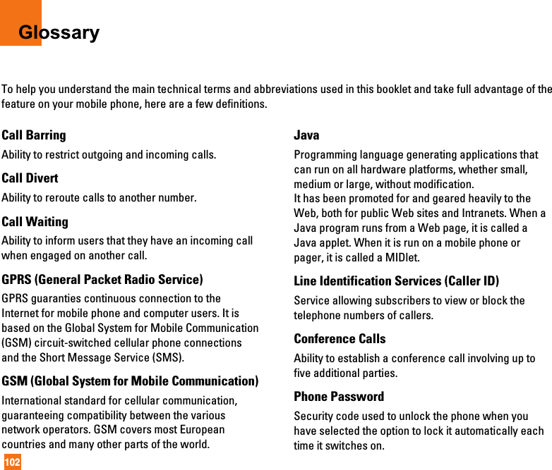 102GlossaryTo help you understand the main technical terms and abbreviations used in this booklet and take full advantage of thefeature on your mobile phone, here are a few definitions.Call BarringAbility to restrict outgoing and incoming calls.Call DivertAbility to reroute calls to another number.Call WaitingAbility to inform users that they have an incoming callwhen engaged on another call.GPRS (General Packet Radio Service)GPRS guaranties continuous connection to theInternet for mobile phone and computer users. It isbased on the Global System for Mobile Communication(GSM) circuit-switched cellular phone connectionsand the Short Message Service (SMS).GSM (Global System for Mobile Communication)International standard for cellular communication,guaranteeing compatibility between the variousnetwork operators. GSM covers most Europeancountries and many other parts of the world.JavaProgramming language generating applications thatcan run on all hardware platforms, whether small,medium or large, without modification.It has been promoted for and geared heavily to theWeb, both for public Web sites and Intranets. When aJava program runs from a Web page, it is called aJava applet. When it is run on a mobile phone orpager, it is called a MIDlet.Line Identification Services (Caller ID)Service allowing subscribers to view or block thetelephone numbers of callers.Conference CallsAbility to establish a conference call involving up tofive additional parties.Phone PasswordSecurity code used to unlock the phone when youhave selected the option to lock it automatically eachtime it switches on.