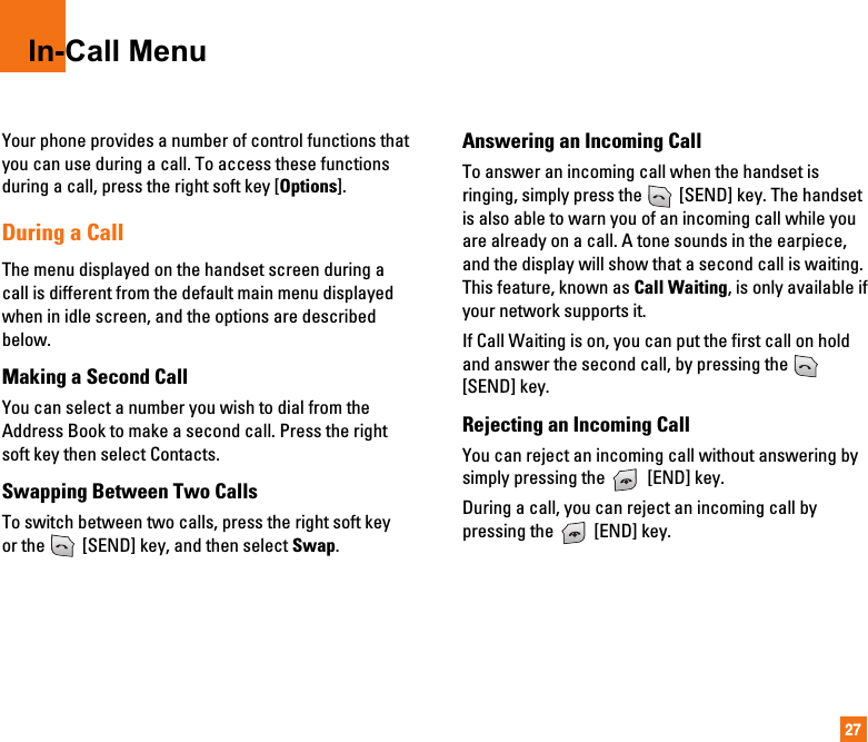 27In-Call MenuYour phone provides a number of control functions thatyou can use during a call. To access these functionsduring a call, press the right soft key [Options].During a CallThe menu displayed on the handset screen during acall is different from the default main menu displayedwhen in idle screen, and the options are describedbelow.Making a Second CallYou can select a number you wish to dial from theAddress Book to make a second call. Press the rightsoft key then select Contacts.Swapping Between Two CallsTo switch between two calls, press the right soft keyor the  [SEND] key, and then select Swap.Answering an Incoming CallTo answer an incoming call when the handset isringing, simply press the  [SEND] key. The handsetis also able to warn you of an incoming call while youare already on a call. A tone sounds in the earpiece,and the display will show that a second call is waiting.This feature, known as Call Waiting, is only available ifyour network supports it.If Call Waiting is on, you can put the first call on holdand answer the second call, by pressing the [SEND] key.Rejecting an Incoming CallYou can reject an incoming call without answering bysimply pressing the  [END] key.During a call, you can reject an incoming call bypressing the  [END] key.