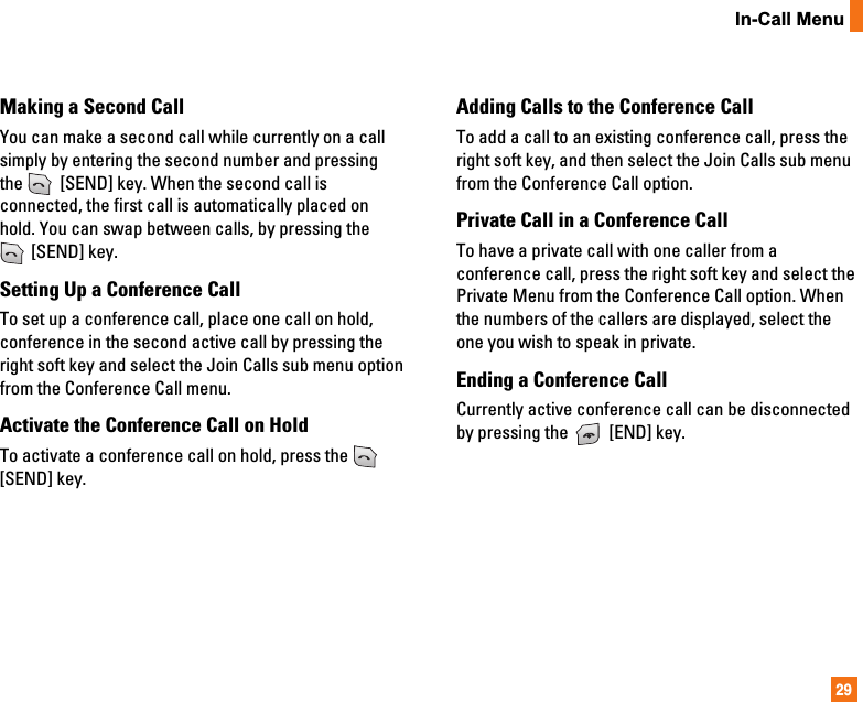 29In-Call MenuMaking a Second CallYou can make a second call while currently on a callsimply by entering the second number and pressingthe  [SEND] key. When the second call isconnected, the first call is automatically placed onhold. You can swap between calls, by pressing the[SEND] key.Setting Up a Conference CallTo set up a conference call, place one call on hold,conference in the second active call by pressing theright soft key and select the Join Calls sub menu optionfrom the Conference Call menu. Activate the Conference Call on HoldTo activate a conference call on hold, press the [SEND] key.Adding Calls to the Conference CallTo add a call to an existing conference call, press theright soft key, and then select the Join Calls sub menufrom the Conference Call option.Private Call in a Conference CallTo have a private call with one caller from aconference call, press the right soft key and select thePrivate Menu from the Conference Call option. Whenthe numbers of the callers are displayed, select theone you wish to speak in private.  Ending a Conference CallCurrently active conference call can be disconnectedby pressing the  [END] key.